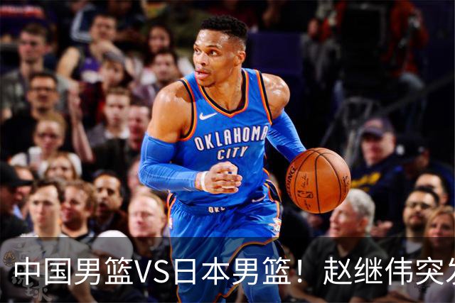 中国男篮VS日本男篮！赵继伟突发伤病，河村勇辉缺席，CCTV5+直播