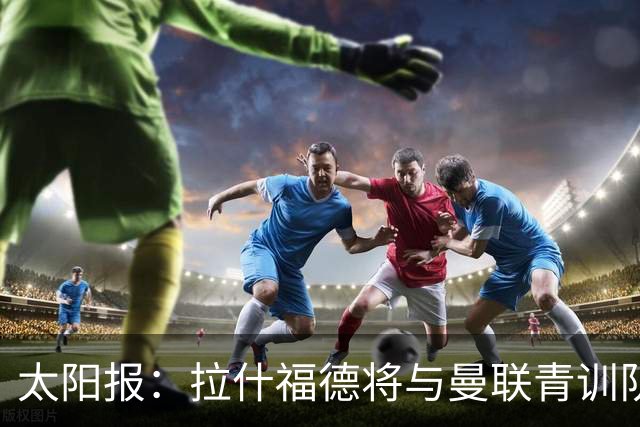 太阳报：拉什福德将与曼联青训队友图安泽贝交手，两人是小学同学