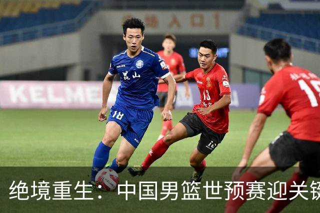 绝境重生：中国男篮世预赛迎关键第二阶段 拼搏定能破局